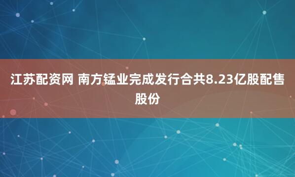 江苏配资网 南方锰业完成发行合共8.23亿股配售股份