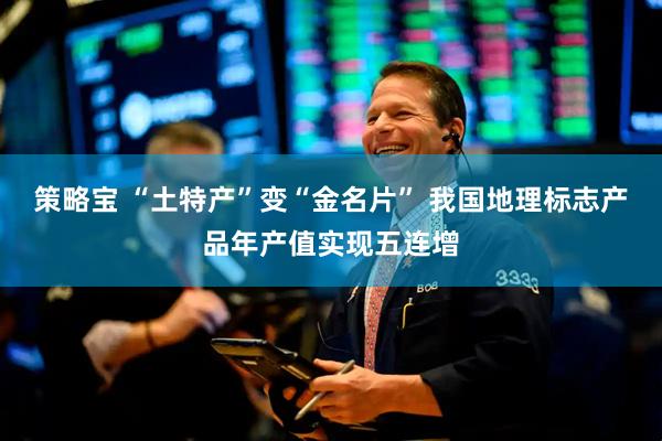 策略宝 “土特产”变“金名片” 我国地理标志产品年产值实现五连增