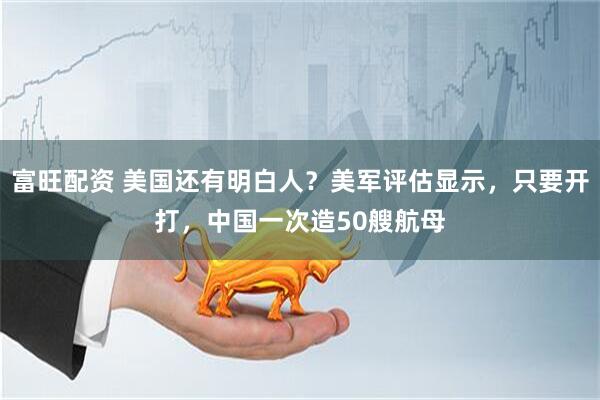 富旺配资 美国还有明白人？美军评估显示，只要开打，中国一次造50艘航母