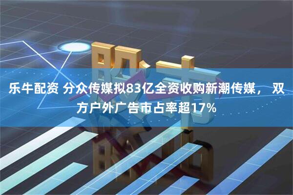 乐牛配资 分众传媒拟83亿全资收购新潮传媒， 双方户外广告市占率超17%