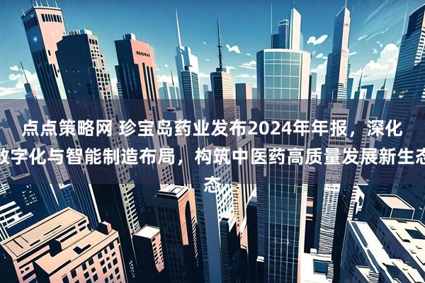 点点策略网 珍宝岛药业发布2024年年报，深化数字化与智能制造布局，构筑中医药高质量发展新生态
