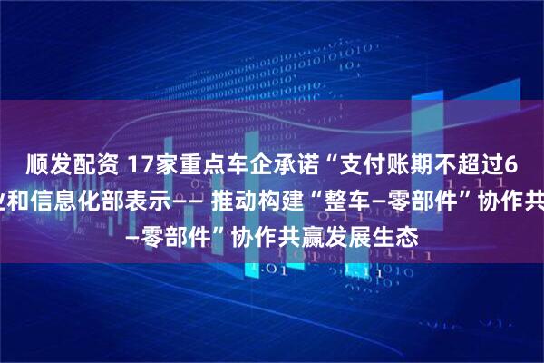 顺发配资 17家重点车企承诺“支付账期不超过60天”，工业和信息化部表示—— 推动构建“整车—零部件”协作共赢发展生态