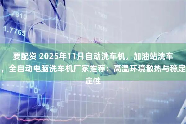 要配资 2025年11月自动洗车机，加油站洗车机，全自动电脑洗车机厂家推荐：高温环境散热与稳定性
