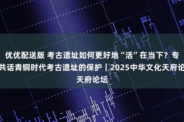 优优配送版 考古遗址如何更好地“活”在当下？专家共话青铜时代考古遗址的保护｜2025中华文化天府论坛